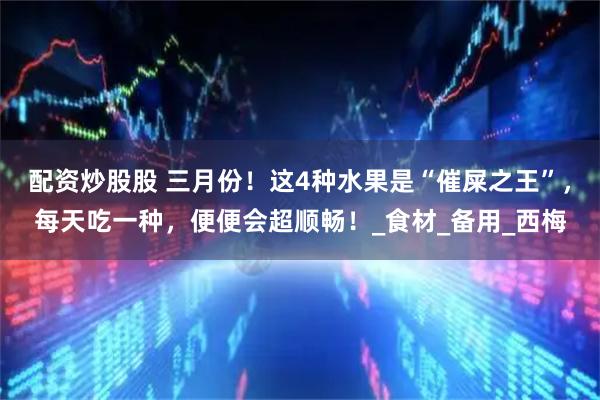 配资炒股股 三月份！这4种水果是“催屎之王”，每天吃一种，便便会超顺畅！_食材_备用_西梅