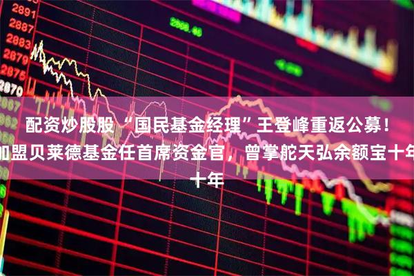 配资炒股股 “国民基金经理”王登峰重返公募！加盟贝莱德基金任首席资金官，曾掌舵天弘余额宝十年