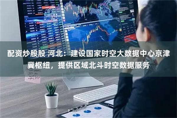 配资炒股股 河北：建设国家时空大数据中心京津冀枢纽，提供区域北斗时空数据服务