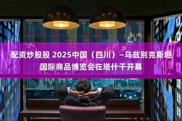 配资炒股股 2025中国（四川）—乌兹别克斯坦国际商品博览会在塔什干开幕