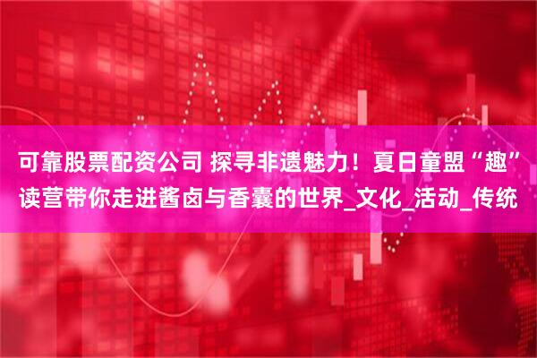 可靠股票配资公司 探寻非遗魅力！夏日童盟“趣”读营带你走进酱卤与香囊的世界_文化_活动_传统