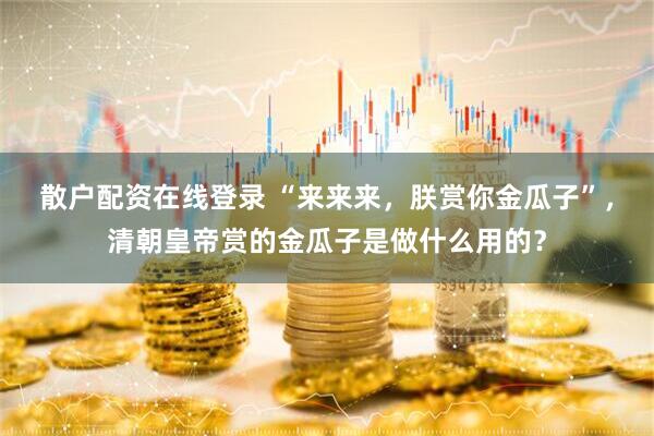 散户配资在线登录 “来来来，朕赏你金瓜子”，清朝皇帝赏的金瓜子是做什么用的？