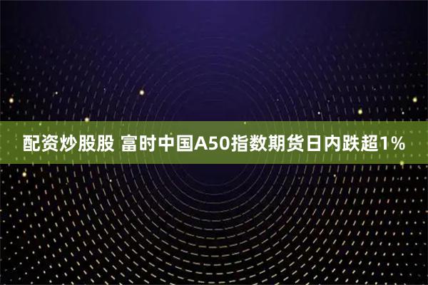 配资炒股股 富时中国A50指数期货日内跌超1%