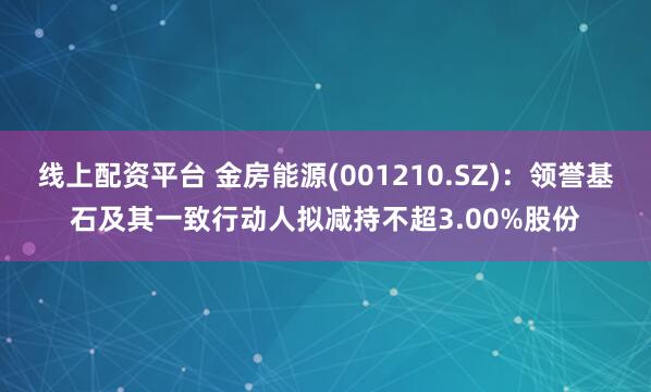 线上配资平台 金房能源(001210.SZ)：领誉基石及其一致行动人拟减持不超3.00%股份