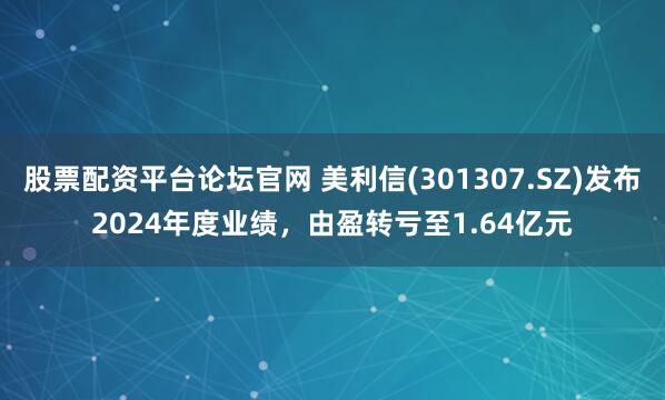 股票配资平台论坛官网 美利信(301307.SZ)发布2024年度业绩，由盈转亏至1.64亿元