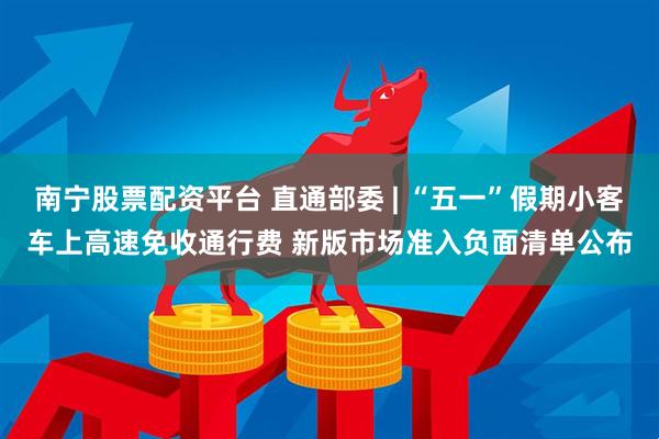 南宁股票配资平台 直通部委 | “五一”假期小客车上高速免收通行费 新版市场准入负面清单公布