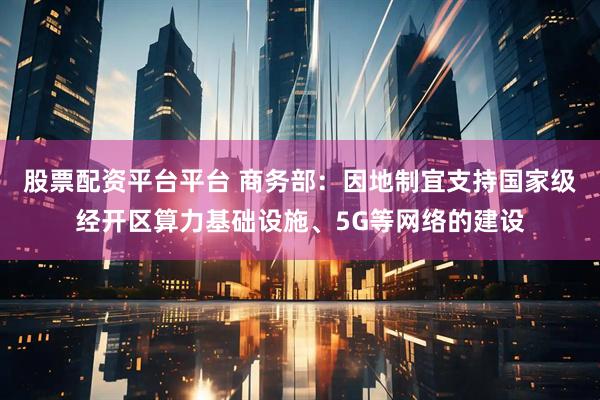 股票配资平台平台 商务部：因地制宜支持国家级经开区算力基础设施、5G等网络的建设