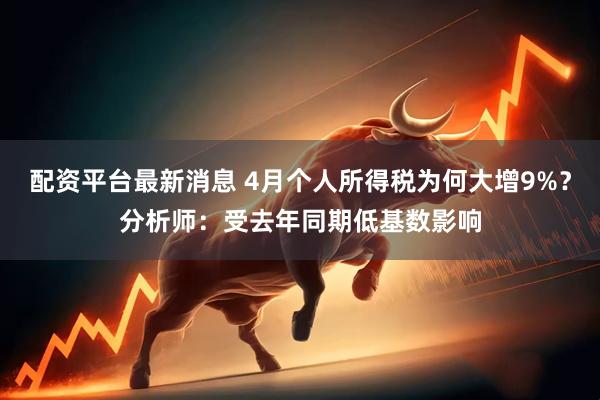 配资平台最新消息 4月个人所得税为何大增9%？分析师：受去年同期低基数影响
