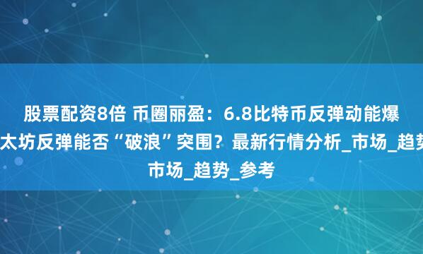 股票配资8倍 币圈丽盈：6.8比特币反弹动能爆发！以太坊反弹能否“破浪”突围？最新行情分析_市场_趋势_参考
