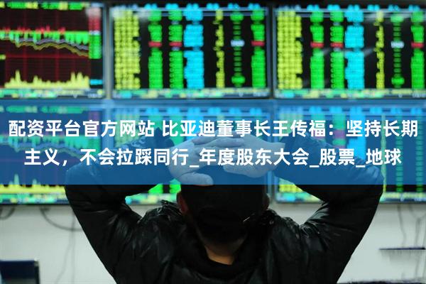 配资平台官方网站 比亚迪董事长王传福：坚持长期主义，不会拉踩同行_年度股东大会_股票_地球
