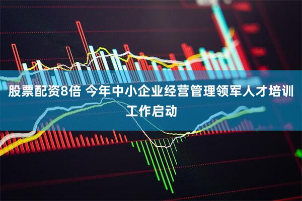 股票配资8倍 今年中小企业经营管理领军人才培训工作启动