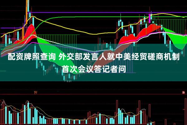 配资牌照查询 外交部发言人就中美经贸磋商机制首次会议答记者问