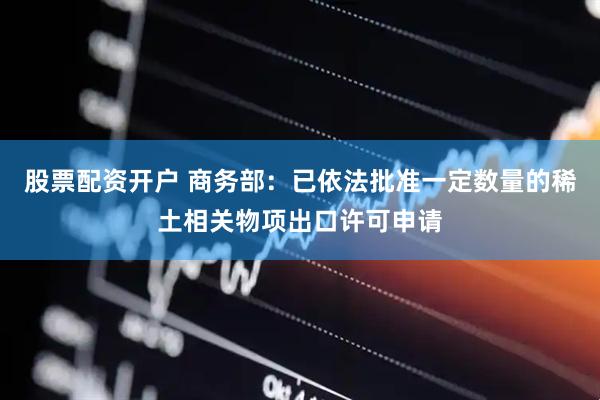 股票配资开户 商务部：已依法批准一定数量的稀土相关物项出口许可申请