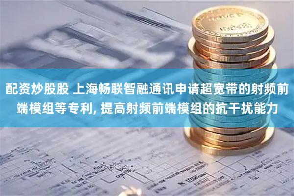 配资炒股股 上海畅联智融通讯申请超宽带的射频前端模组等专利, 提高射频前端模组的抗干扰能力