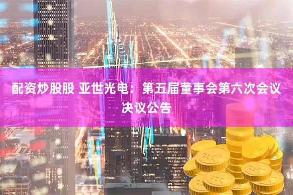 配资炒股股 亚世光电：第五届董事会第六次会议决议公告