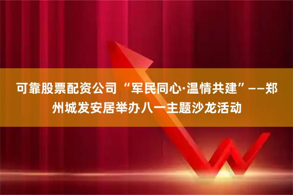 可靠股票配资公司 “军民同心·温情共建”——郑州城发安居举办八一主题沙龙活动