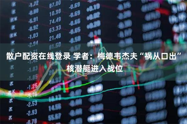 散户配资在线登录 学者：梅德韦杰夫“祸从口出” 核潜艇进入战位