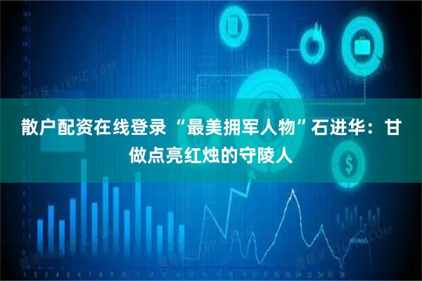 散户配资在线登录 “最美拥军人物”石进华：甘做点亮红烛的守陵人