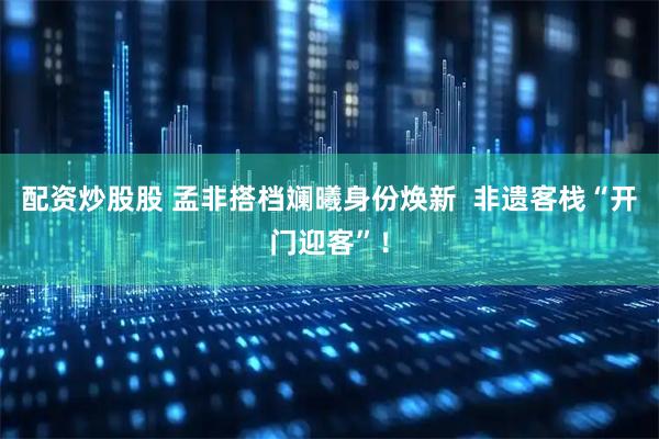 配资炒股股 孟非搭档斓曦身份焕新  非遗客栈“开门迎客”！