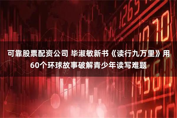 可靠股票配资公司 毕淑敏新书《读行九万里》用60个环球故事破解青少年读写难题