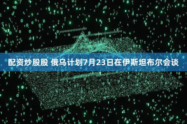 配资炒股股 俄乌计划7月23日在伊斯坦布尔会谈