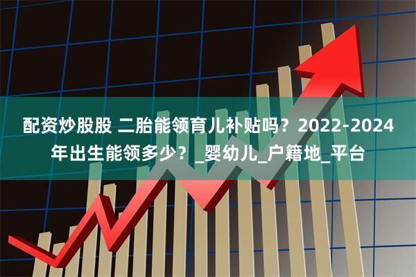 配资炒股股 二胎能领育儿补贴吗？2022-2024年出生能领多少？_婴幼儿_户籍地_平台