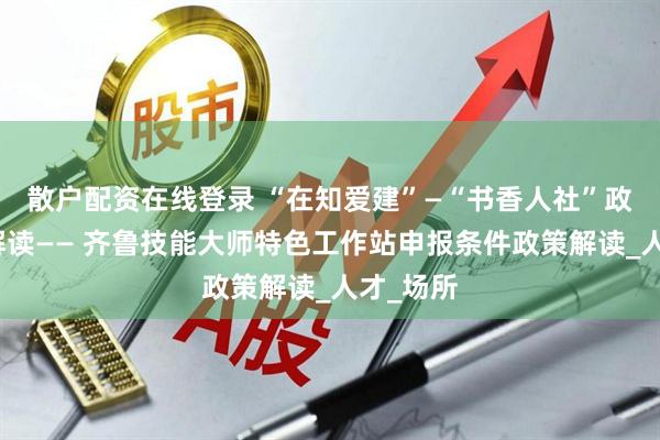 散户配资在线登录 “在知爱建”—“书香人社”政策法规解读—— 齐鲁技能大师特色工作站申报条件政策解读_人才_场所