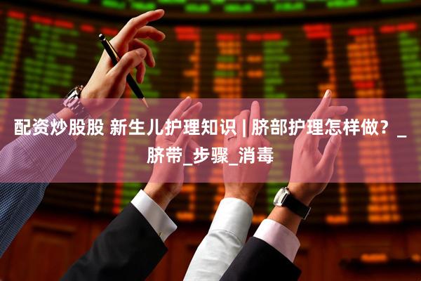 配资炒股股 新生儿护理知识 | 脐部护理怎样做？_脐带_步骤_消毒