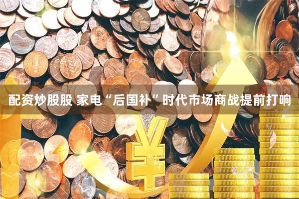 配资炒股股 家电“后国补”时代市场商战提前打响
