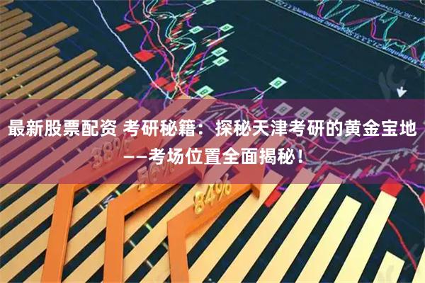 最新股票配资 考研秘籍：探秘天津考研的黄金宝地——考场位置全面揭秘！