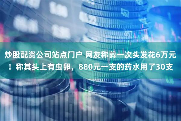 炒股配资公司站点门户 网友称剪一次头发花6万元！称其头上有虫卵，880元一支的药水用了30支