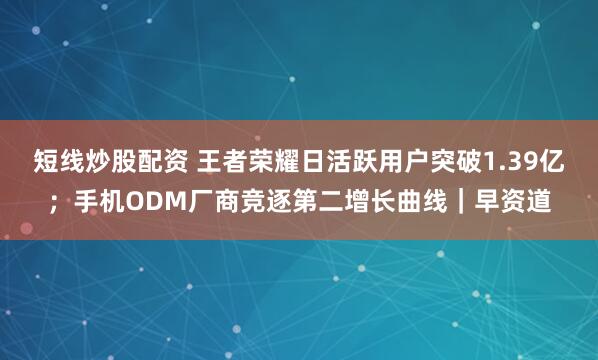 短线炒股配资 王者荣耀日活跃用户突破1.39亿;手机ODM厂商竞逐第二增长曲线|早资道