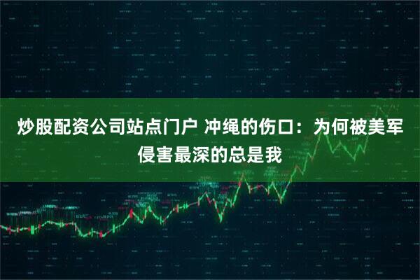 炒股配资公司站点门户 冲绳的伤口：为何被美军侵害最深的总是我