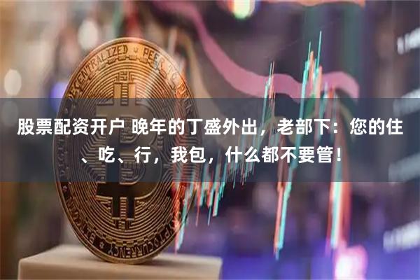 股票配资开户 晚年的丁盛外出,老部下:您的住、吃、行,我包,什么都不要管!