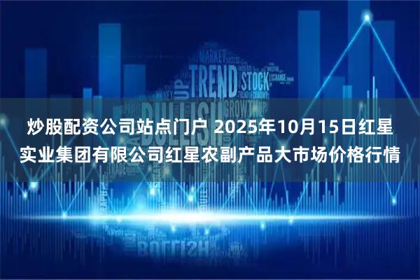 炒股配资公司站点门户 2025年10月15日红星实业集团有限公司红星农副产品大市场价格行情