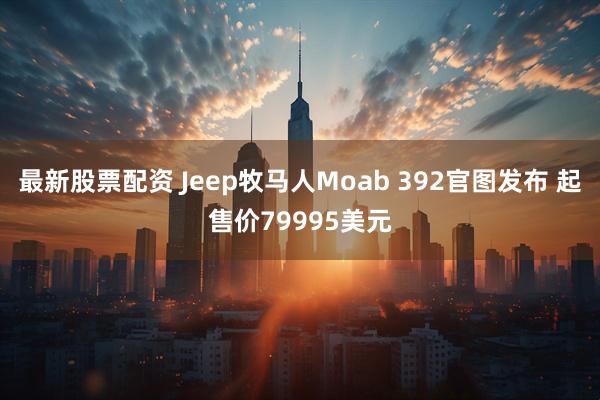 最新股票配资 Jeep牧马人Moab 392官图发布 起售价79995美元