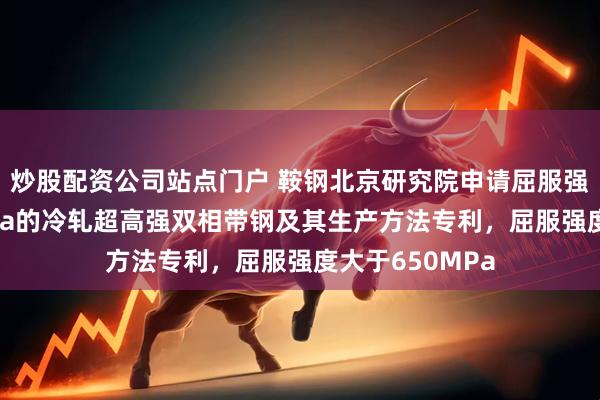 炒股配资公司站点门户 鞍钢北京研究院申请屈服强度大于650MPa的冷轧超高强双相带钢及其生产方法专利，屈服强度大于650MPa