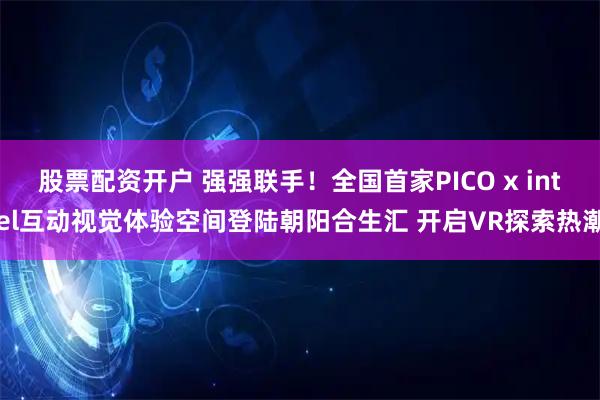 股票配资开户 强强联手！全国首家PICO x intel互动视觉体验空间登陆朝阳合生汇 开启VR探索热潮