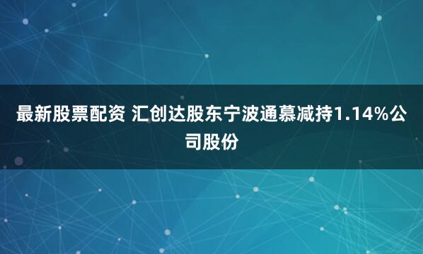 最新股票配资 汇创达股东宁波通慕减持1.14%公司股份