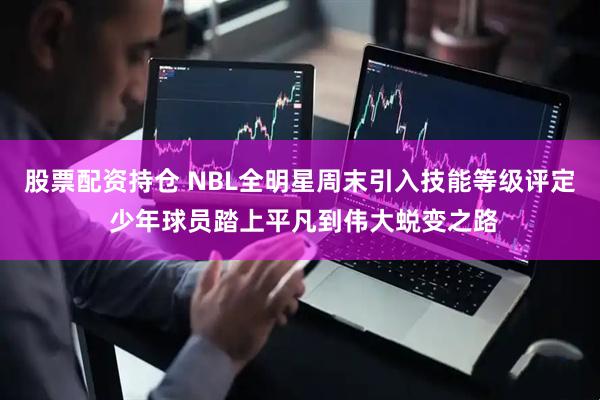 股票配资持仓 NBL全明星周末引入技能等级评定 少年球员踏上平凡到伟大蜕变之路